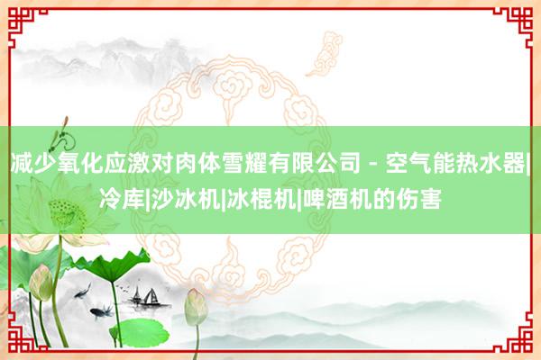 减少氧化应激对肉体雪耀有限公司 - 空气能热水器|冷库|沙冰机|冰棍机|啤酒机的伤害