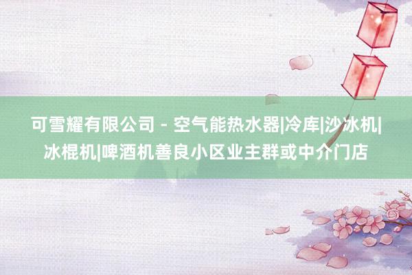 可雪耀有限公司 - 空气能热水器|冷库|沙冰机|冰棍机|啤酒机善良小区业主群或中介门店