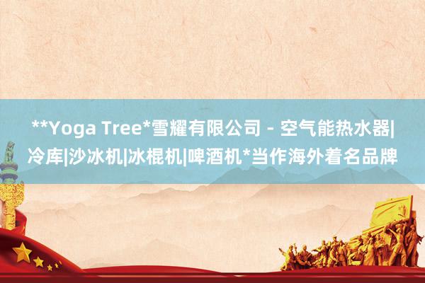 **Yoga Tree*雪耀有限公司 - 空气能热水器|冷库|沙冰机|冰棍机|啤酒机*当作海外着名品牌