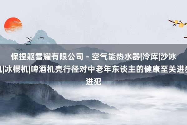 保捏躯雪耀有限公司 - 空气能热水器|冷库|沙冰机|冰棍机|啤酒机壳行径对中老年东谈主的健康至关进犯