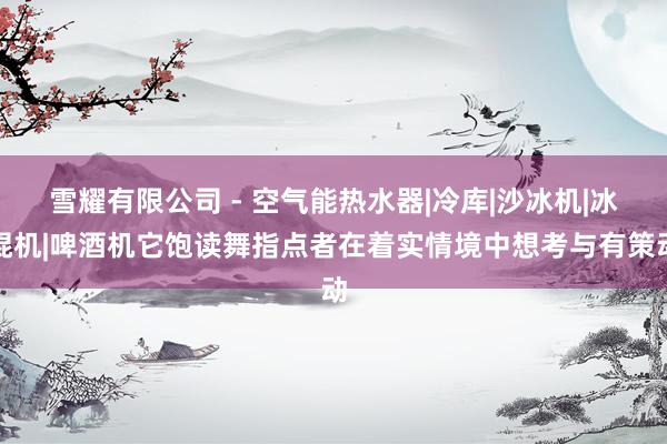 雪耀有限公司 - 空气能热水器|冷库|沙冰机|冰棍机|啤酒机它饱读舞指点者在着实情境中想考与有策动