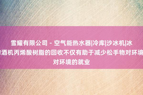 雪耀有限公司 - 空气能热水器|冷库|沙冰机|冰棍机|啤酒机丙烯酸树脂的回收不仅有助于减少松手物对环境的就业