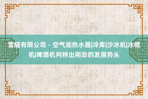 雪耀有限公司 - 空气能热水器|冷库|沙冰机|冰棍机|啤酒机判辨出刚劲的发展势头