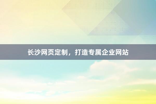 长沙网页定制，打造专属企业网站