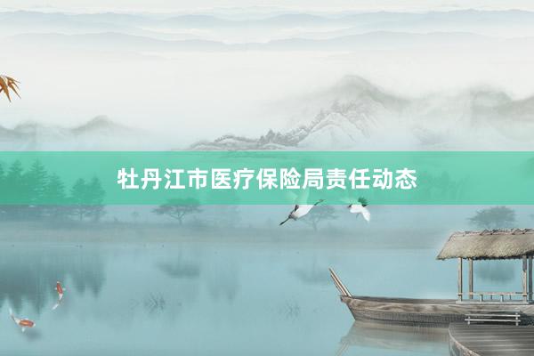 牡丹江市医疗保险局责任动态
